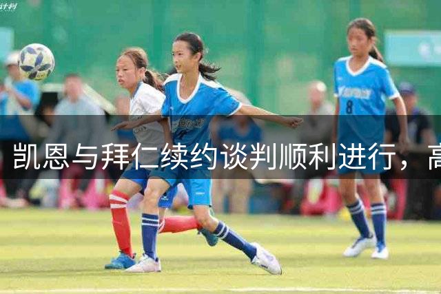 凯恩与拜仁续约谈判顺利进行，高层持乐观态度