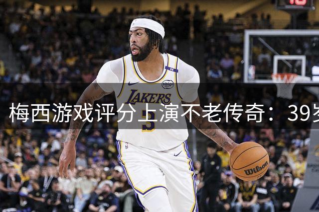 梅西游戏评分上演不老传奇：39岁仍获89分，巅峰期持续11年