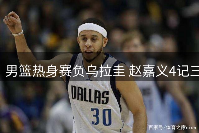 男篮热身赛负乌拉圭 赵嘉义4记三分难挽败局